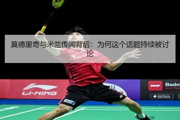 莫德里奇与米兰传闻背后：为何这个话题持续被讨论